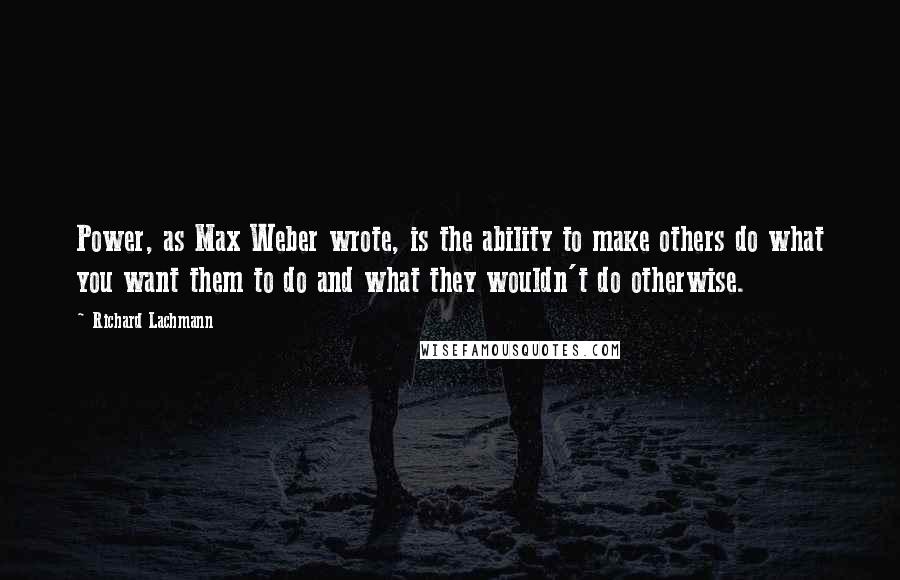 Richard Lachmann Quotes: Power, as Max Weber wrote, is the ability to make others do what you want them to do and what they wouldn't do otherwise.