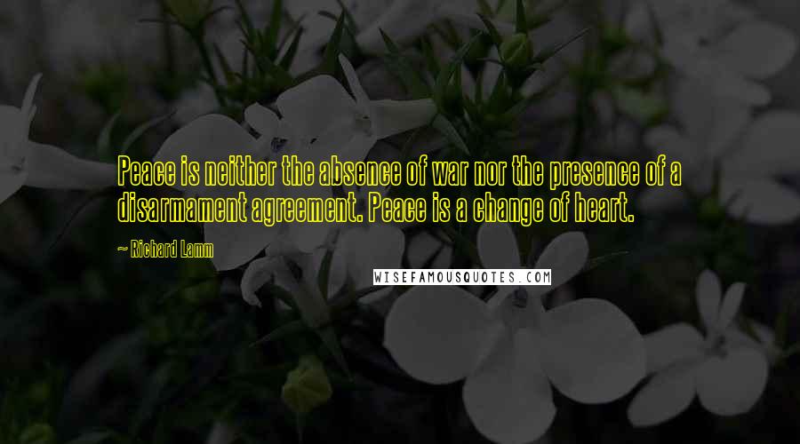 Richard Lamm Quotes: Peace is neither the absence of war nor the presence of a disarmament agreement. Peace is a change of heart.