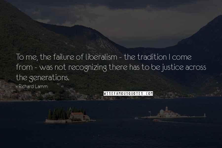 Richard Lamm Quotes: To me, the failure of liberalism - the tradition I come from - was not recognizing there has to be justice across the generations.