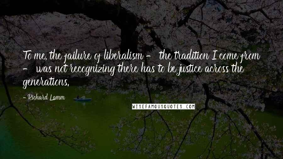 Richard Lamm Quotes: To me, the failure of liberalism - the tradition I come from - was not recognizing there has to be justice across the generations.