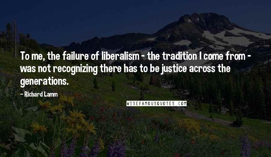 Richard Lamm Quotes: To me, the failure of liberalism - the tradition I come from - was not recognizing there has to be justice across the generations.