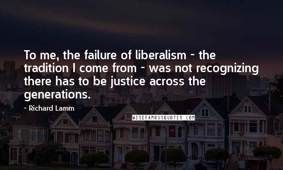 Richard Lamm Quotes: To me, the failure of liberalism - the tradition I come from - was not recognizing there has to be justice across the generations.