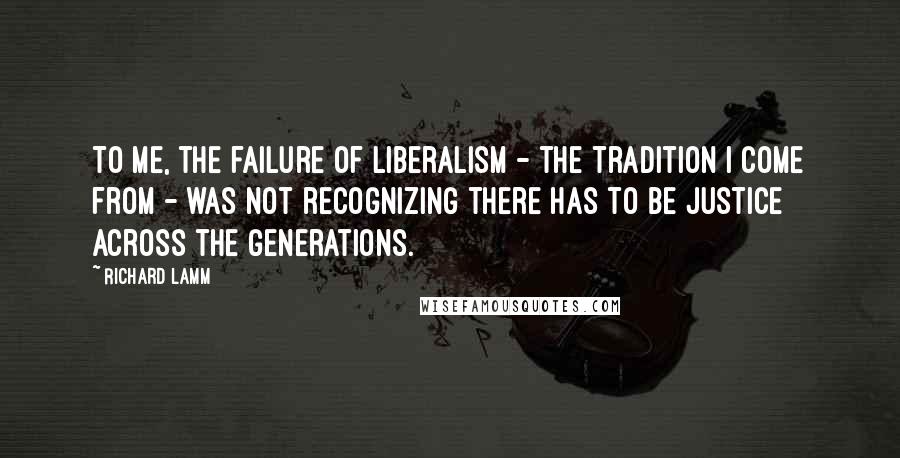 Richard Lamm Quotes: To me, the failure of liberalism - the tradition I come from - was not recognizing there has to be justice across the generations.