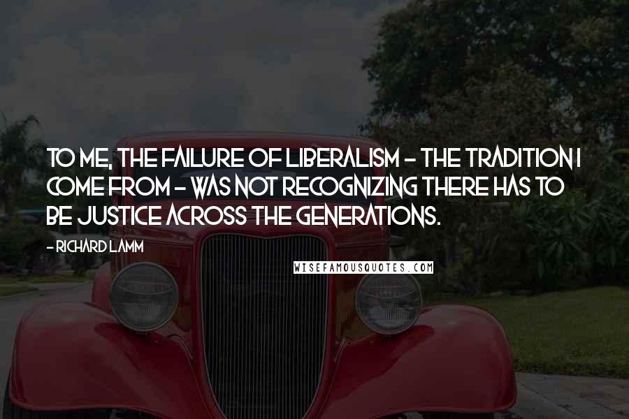 Richard Lamm Quotes: To me, the failure of liberalism - the tradition I come from - was not recognizing there has to be justice across the generations.