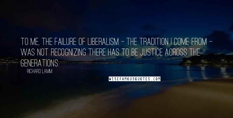 Richard Lamm Quotes: To me, the failure of liberalism - the tradition I come from - was not recognizing there has to be justice across the generations.