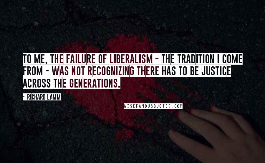 Richard Lamm Quotes: To me, the failure of liberalism - the tradition I come from - was not recognizing there has to be justice across the generations.