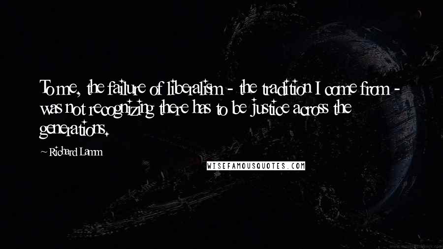 Richard Lamm Quotes: To me, the failure of liberalism - the tradition I come from - was not recognizing there has to be justice across the generations.