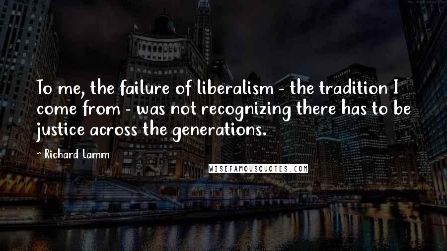Richard Lamm Quotes: To me, the failure of liberalism - the tradition I come from - was not recognizing there has to be justice across the generations.