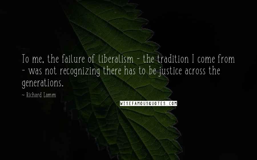 Richard Lamm Quotes: To me, the failure of liberalism - the tradition I come from - was not recognizing there has to be justice across the generations.