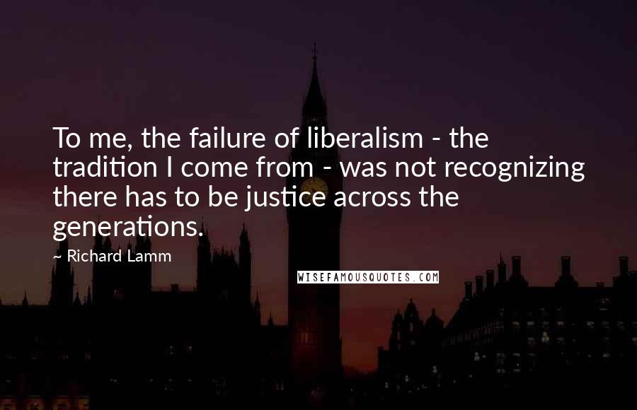 Richard Lamm Quotes: To me, the failure of liberalism - the tradition I come from - was not recognizing there has to be justice across the generations.