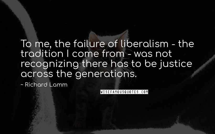 Richard Lamm Quotes: To me, the failure of liberalism - the tradition I come from - was not recognizing there has to be justice across the generations.