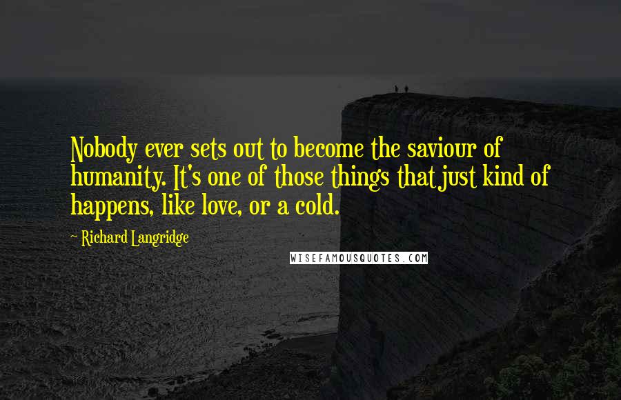 Richard Langridge Quotes: Nobody ever sets out to become the saviour of humanity. It's one of those things that just kind of happens, like love, or a cold.