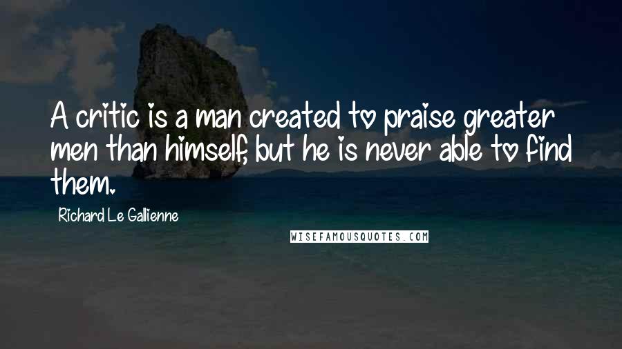 Richard Le Gallienne Quotes: A critic is a man created to praise greater men than himself, but he is never able to find them.