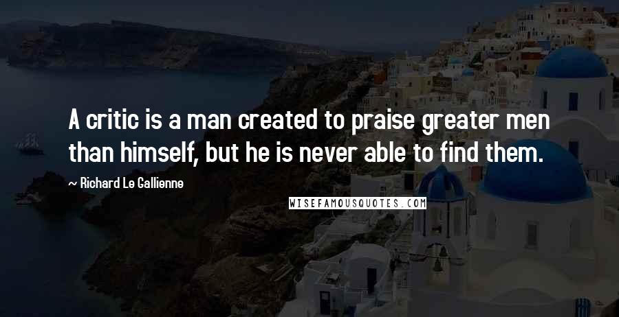 Richard Le Gallienne Quotes: A critic is a man created to praise greater men than himself, but he is never able to find them.