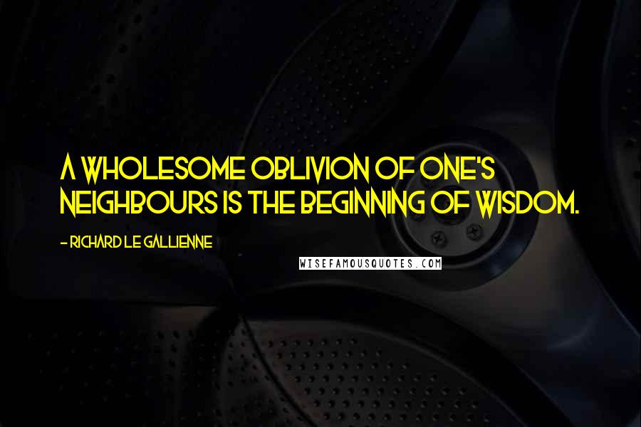 Richard Le Gallienne Quotes: A wholesome oblivion of one's neighbours is the beginning of wisdom.