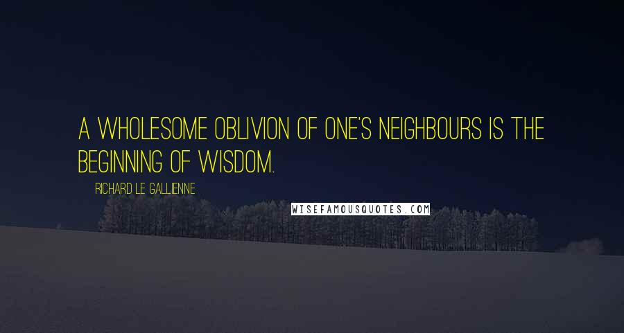 Richard Le Gallienne Quotes: A wholesome oblivion of one's neighbours is the beginning of wisdom.
