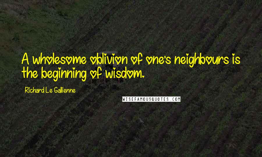 Richard Le Gallienne Quotes: A wholesome oblivion of one's neighbours is the beginning of wisdom.