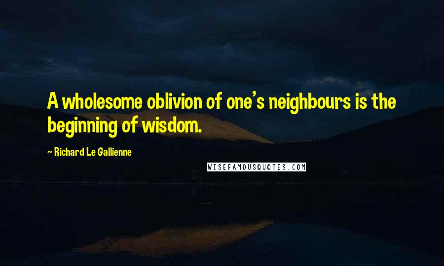 Richard Le Gallienne Quotes: A wholesome oblivion of one's neighbours is the beginning of wisdom.