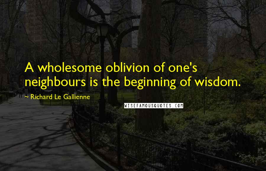 Richard Le Gallienne Quotes: A wholesome oblivion of one's neighbours is the beginning of wisdom.