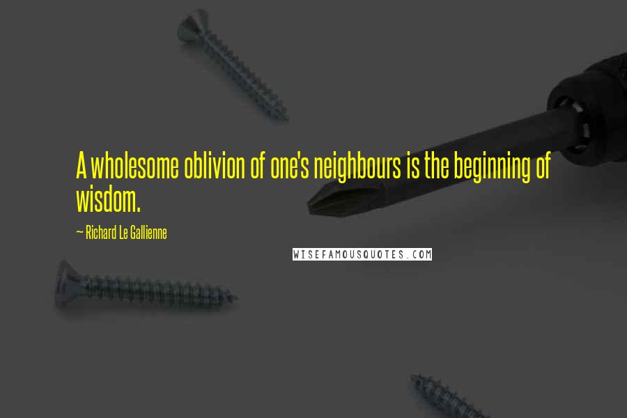 Richard Le Gallienne Quotes: A wholesome oblivion of one's neighbours is the beginning of wisdom.