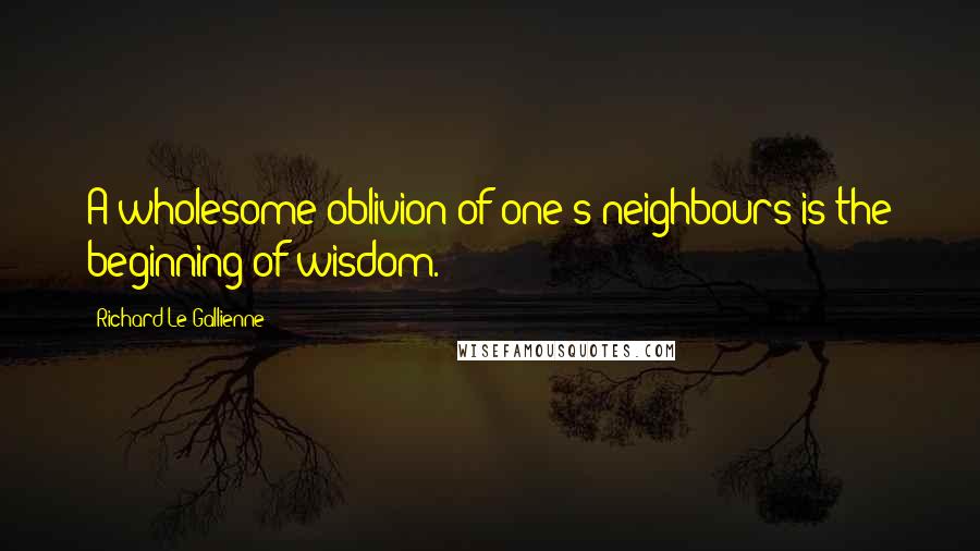 Richard Le Gallienne Quotes: A wholesome oblivion of one's neighbours is the beginning of wisdom.