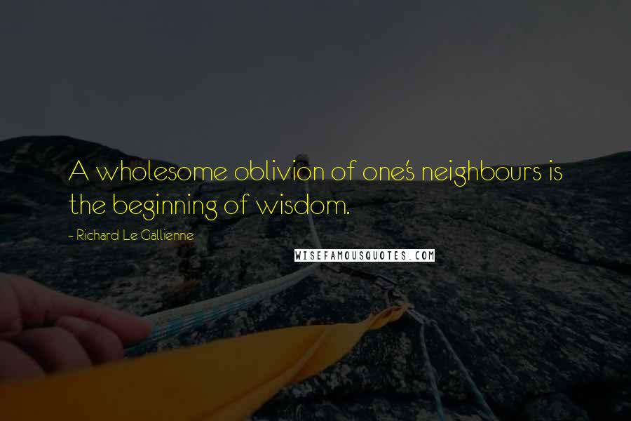 Richard Le Gallienne Quotes: A wholesome oblivion of one's neighbours is the beginning of wisdom.