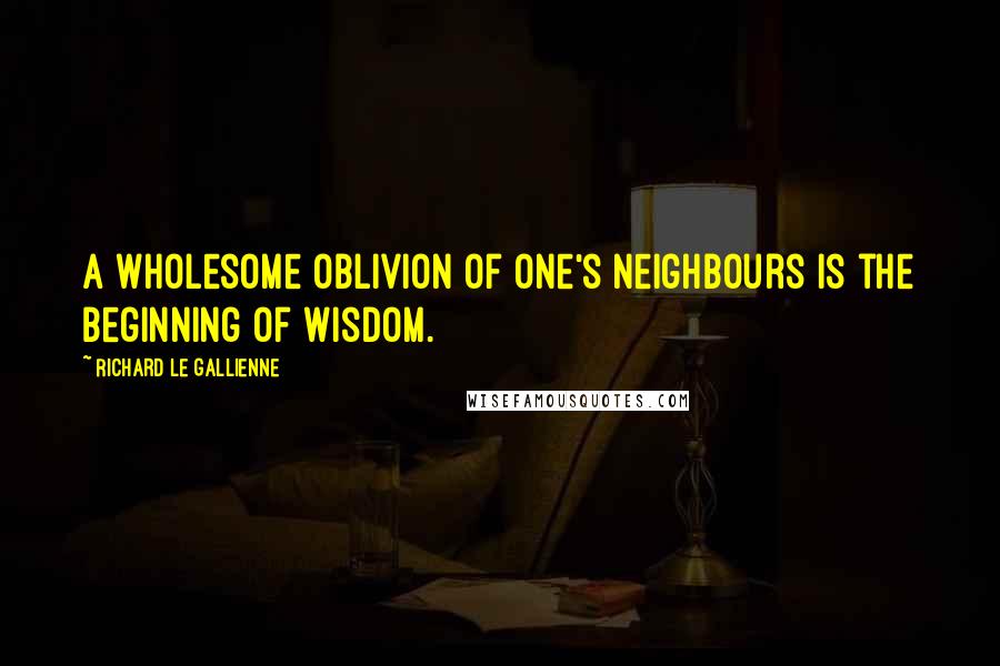 Richard Le Gallienne Quotes: A wholesome oblivion of one's neighbours is the beginning of wisdom.