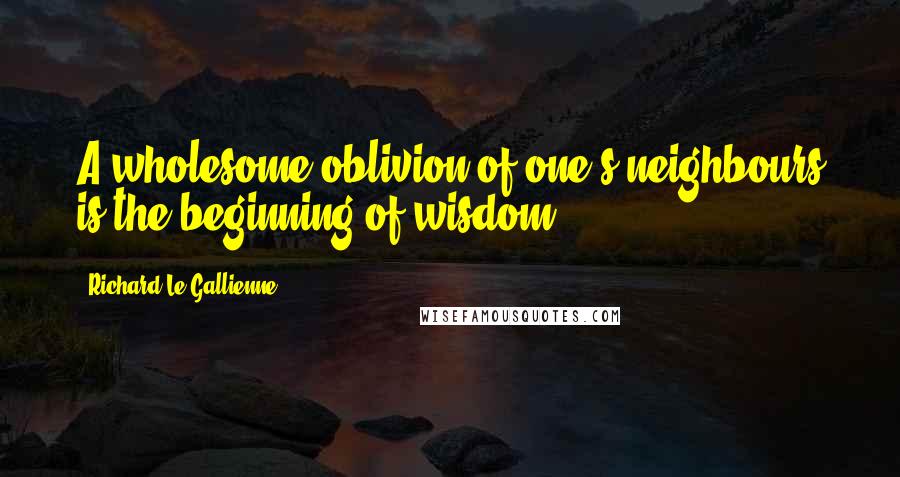 Richard Le Gallienne Quotes: A wholesome oblivion of one's neighbours is the beginning of wisdom.