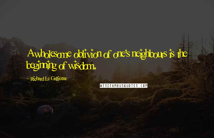 Richard Le Gallienne Quotes: A wholesome oblivion of one's neighbours is the beginning of wisdom.