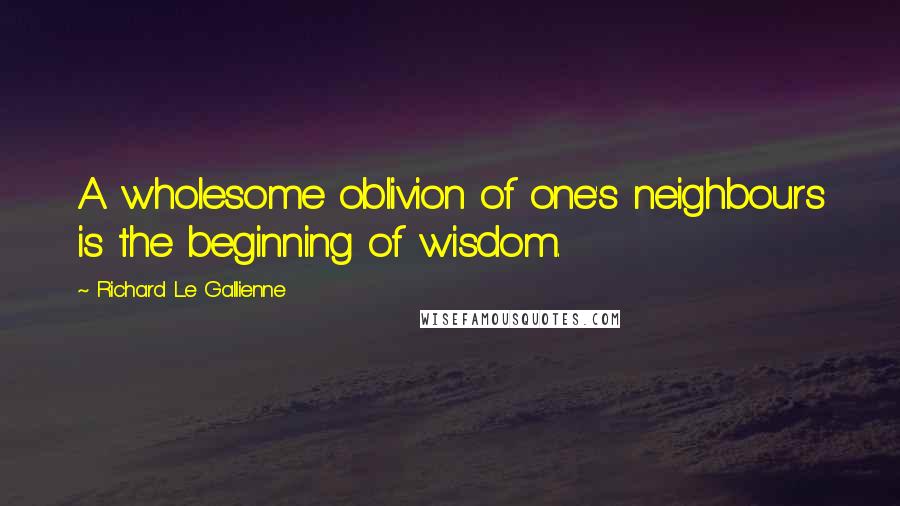 Richard Le Gallienne Quotes: A wholesome oblivion of one's neighbours is the beginning of wisdom.