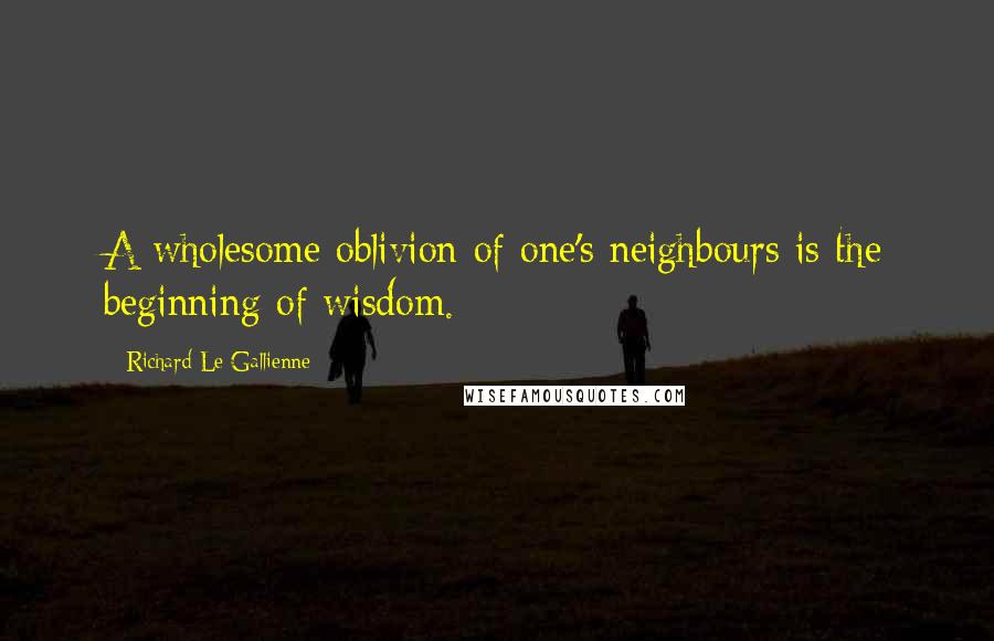 Richard Le Gallienne Quotes: A wholesome oblivion of one's neighbours is the beginning of wisdom.