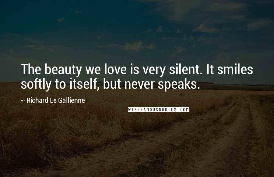 Richard Le Gallienne Quotes: The beauty we love is very silent. It smiles softly to itself, but never speaks.