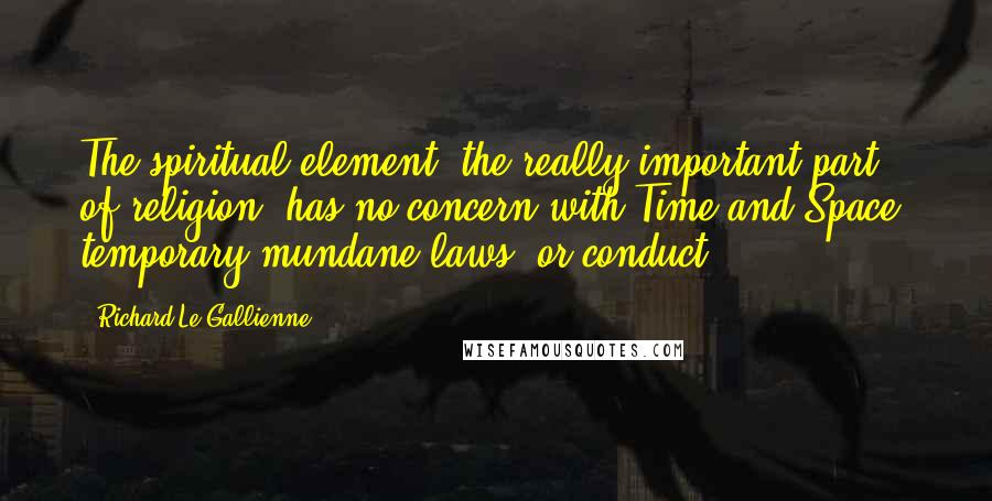 Richard Le Gallienne Quotes: The spiritual element, the really important part of religion, has no concern with Time and Space, temporary mundane laws, or conduct.