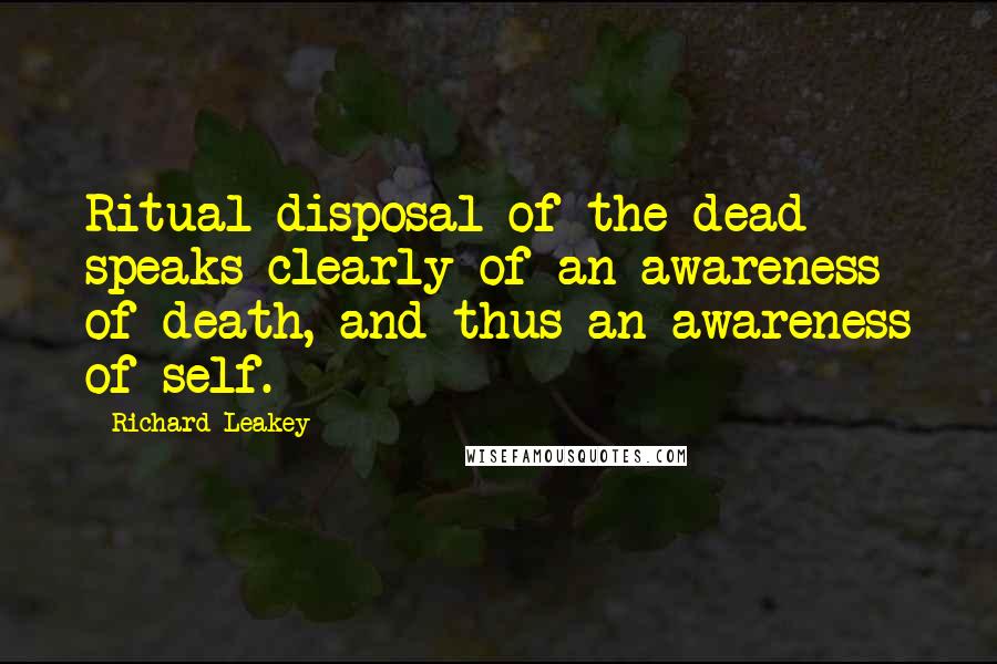 Richard Leakey Quotes: Ritual disposal of the dead speaks clearly of an awareness of death, and thus an awareness of self.