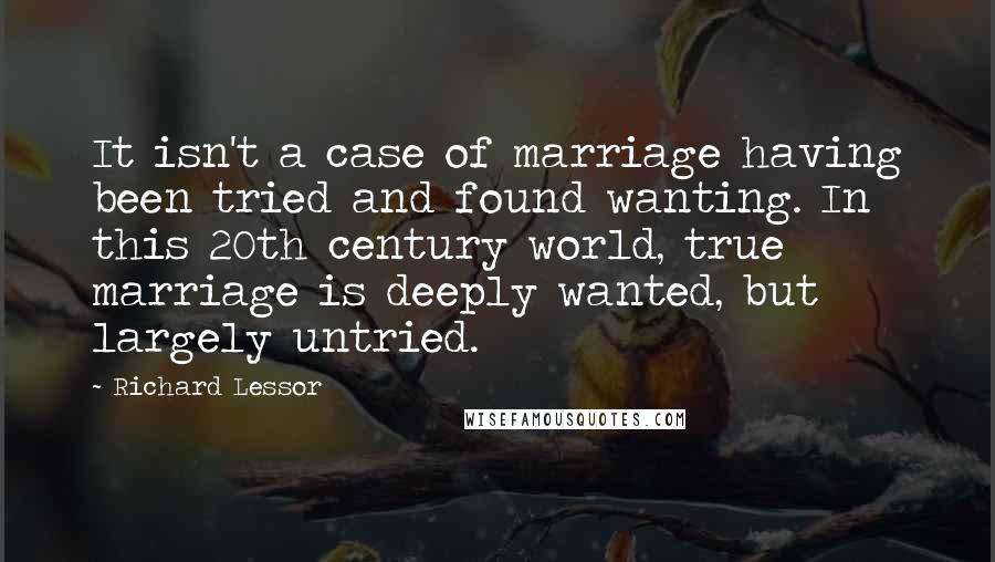 Richard Lessor Quotes: It isn't a case of marriage having been tried and found wanting. In this 20th century world, true marriage is deeply wanted, but largely untried.