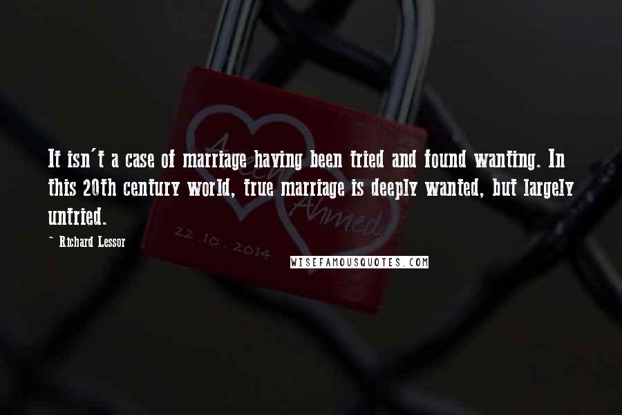 Richard Lessor Quotes: It isn't a case of marriage having been tried and found wanting. In this 20th century world, true marriage is deeply wanted, but largely untried.