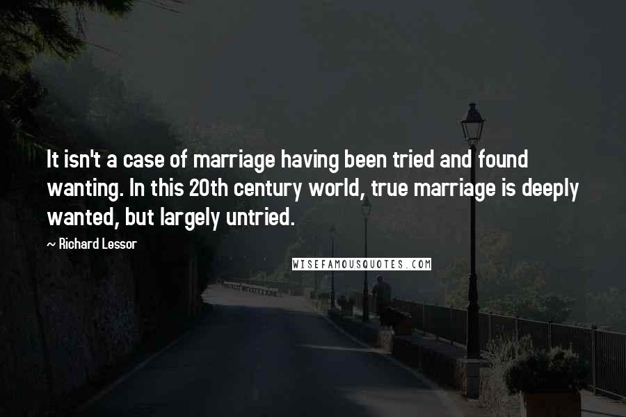 Richard Lessor Quotes: It isn't a case of marriage having been tried and found wanting. In this 20th century world, true marriage is deeply wanted, but largely untried.