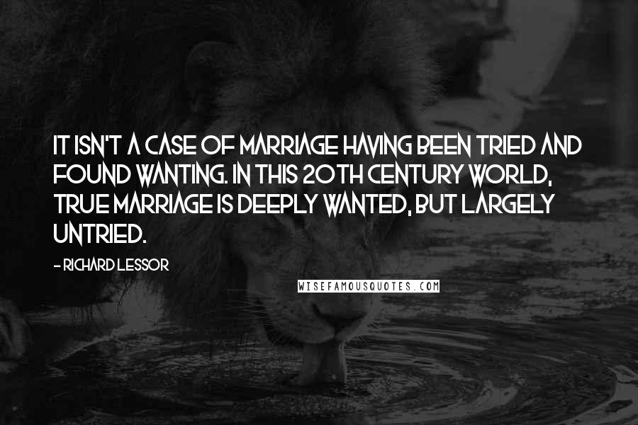 Richard Lessor Quotes: It isn't a case of marriage having been tried and found wanting. In this 20th century world, true marriage is deeply wanted, but largely untried.