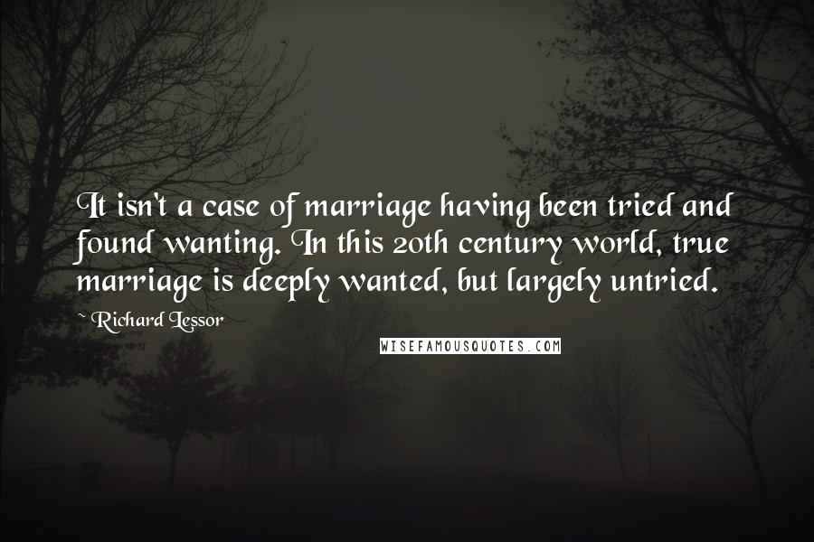 Richard Lessor Quotes: It isn't a case of marriage having been tried and found wanting. In this 20th century world, true marriage is deeply wanted, but largely untried.