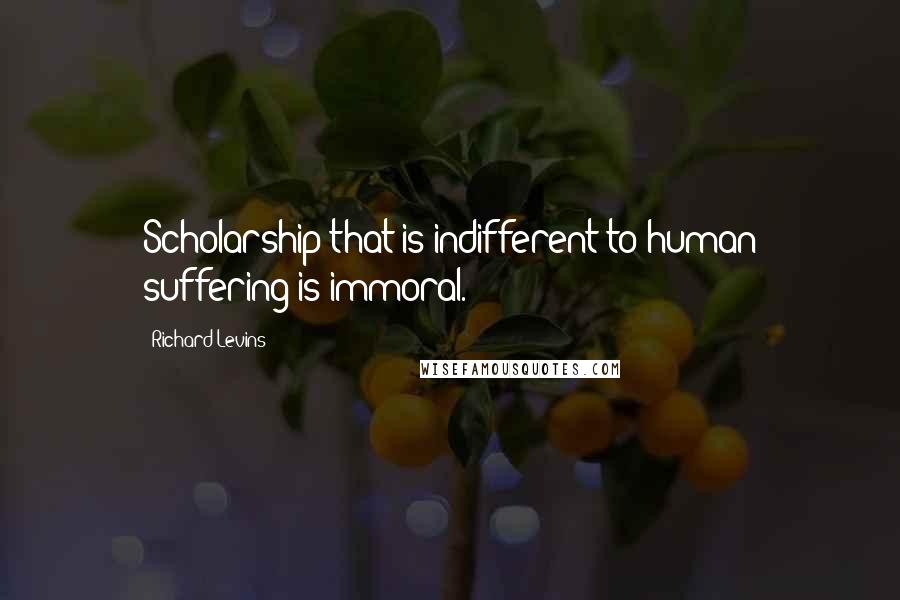 Richard Levins Quotes: Scholarship that is indifferent to human suffering is immoral.