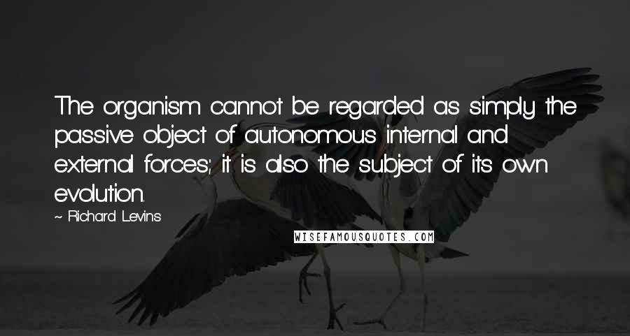 Richard Levins Quotes: The organism cannot be regarded as simply the passive object of autonomous internal and external forces; it is also the subject of its own evolution.