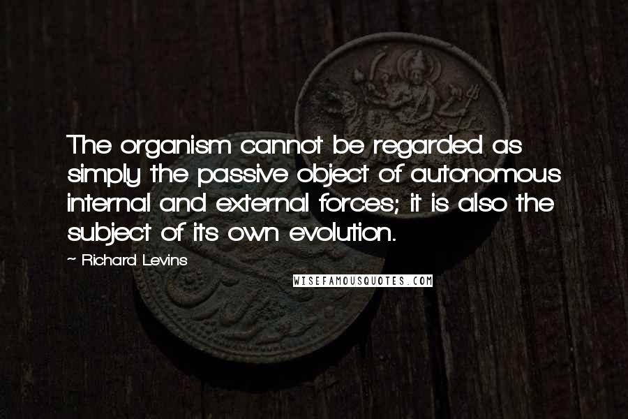 Richard Levins Quotes: The organism cannot be regarded as simply the passive object of autonomous internal and external forces; it is also the subject of its own evolution.