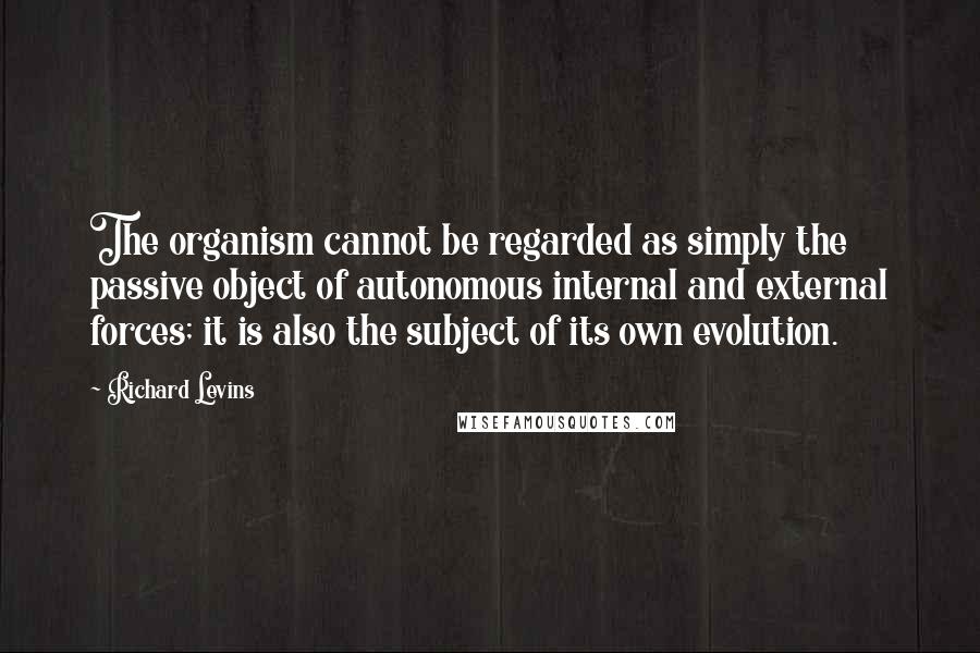 Richard Levins Quotes: The organism cannot be regarded as simply the passive object of autonomous internal and external forces; it is also the subject of its own evolution.