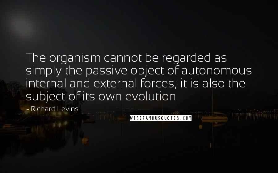 Richard Levins Quotes: The organism cannot be regarded as simply the passive object of autonomous internal and external forces; it is also the subject of its own evolution.