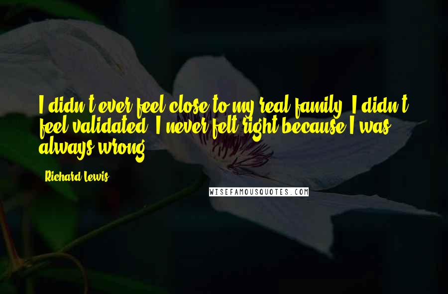 Richard Lewis Quotes: I didn't ever feel close to my real family. I didn't feel validated; I never felt right because I was always wrong.