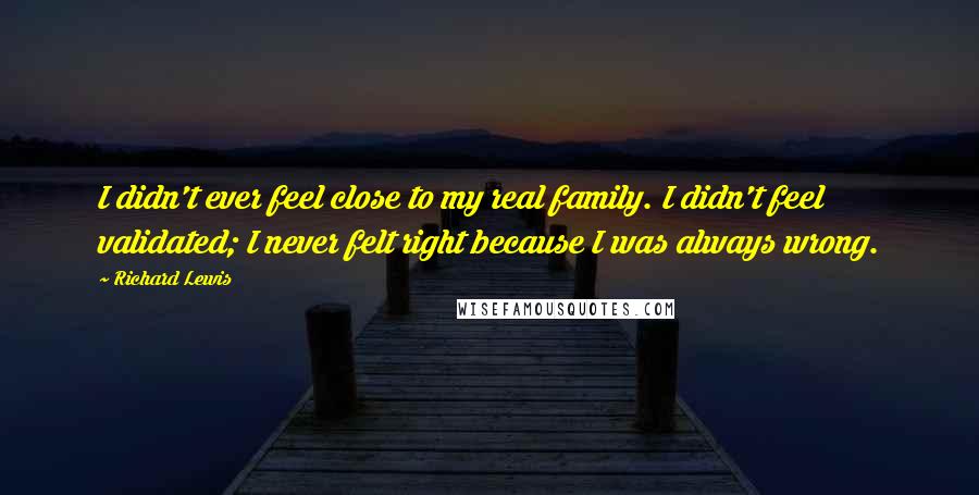 Richard Lewis Quotes: I didn't ever feel close to my real family. I didn't feel validated; I never felt right because I was always wrong.