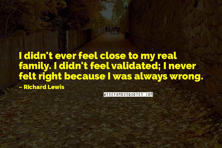 Richard Lewis Quotes: I didn't ever feel close to my real family. I didn't feel validated; I never felt right because I was always wrong.