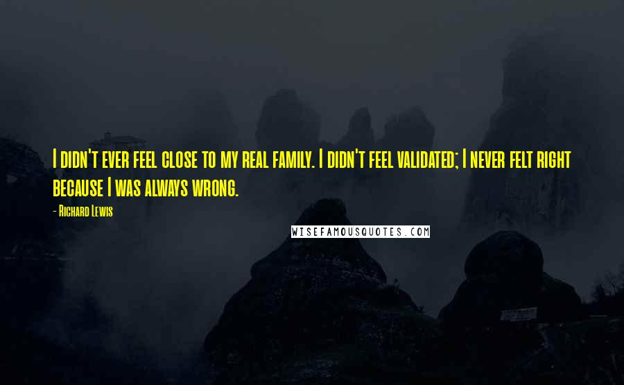 Richard Lewis Quotes: I didn't ever feel close to my real family. I didn't feel validated; I never felt right because I was always wrong.