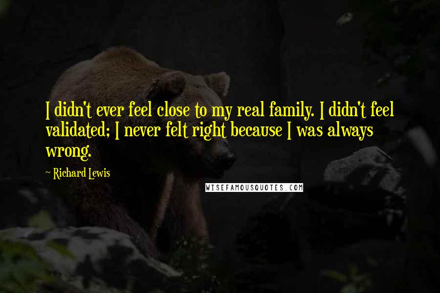 Richard Lewis Quotes: I didn't ever feel close to my real family. I didn't feel validated; I never felt right because I was always wrong.