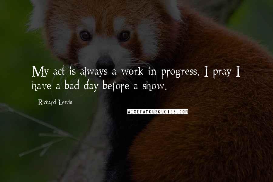 Richard Lewis Quotes: My act is always a work in progress. I pray I have a bad day before a show.